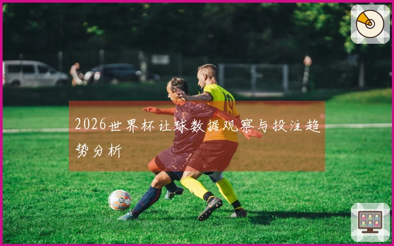 2026世界杯让球数据观察与投注趋势分析