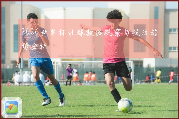 2026世界杯让球数据观察与投注趋势分析